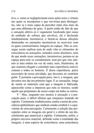 274 MATERIA E MEMÓRIA
tivo; e, como se negligenciaram essas ações reais e virtuais
nas quais se incorporam e que serviriam para distingui-
las, não se é mais capaz de perceber entre elas mais do
que uma diferença de grau. A partir então do fato de que
a sensação afetiva só é vagamente localizada (por causa
da confusão do esforço que envolve), ela é declarada
imediatamente inextensiva; e fazem-se dessas afecções
diminuídas ou sensações inextensivas os materiais com
os quais construiríamos imagens no espaço. Não se con-
segue assim explicar nem de onde vêm os elementos de
consciência ou sensações, tomados como absolutos, nem
de que modo essas sensações, inextensivas, juntam-se ao
espaço para nele se coordenarem, nem por que elas ado-
tam aí uma ordem em vez de outra, nem, finalmente, de
que maneira chegam a constituir uma experiência estável,
comum a todos os homens. É dessa experiência, palco
necessário de nossa atividade, que devemos ao contrário
partir. É portanto a percepção pura, isto é, a imagem, que
devemos nos dar em primeiro lugar. E as sensações, longe
de serem os materiais com que a imagem é fabricada,
aparecerão como a impureza que nela se mistura, sendo
aquilo que projetamos de nosso corpo em todos os outros.
V - Mas, enquanto nos atemos à sensação e à per-
cepção pura, é difícil afirmar que estejamos tratando do
espírito. Certamente estabelecemos contra a teoria da cons-
ciência-epifenômeno que nenhum estado cerebral é o equi-
valente de uma percepção. Certamente a seleção das per-
cepções entre as imagens em geral é o efeito de um dis-
cernimento que anunciajá o espírito. Certamente, enfim, o
próprio universo material, definido como a totalidade das
imagens, é uma espécie de consciência, uma consciência
 