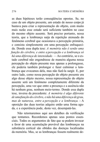276 MA TERIA E MEMÓRIA
as duas hipóteses terão conseqüências opostas. Se, no
caso de um objeto presente, um estado de nosso corpo já
bastava para criar a representação do objeto, com muito
mais razão esse estado será suficiente também no caso
do mesmo objeto ausente. Será preciso portanto, nessa
teoria, que a lembrança surja da repetição atenuada do
fenômeno cerebral que ocasionava a percepção primária,
e consista simplesmente em uma percepção enfraqueci-
da. Donde essa dupla tese: A memória não é senão uma
função do cérebro, e entre a percepção e a lembrança só
há uma diferença de intensidade. — Ao contrário, se o es-
tado cerebral não engendrasse de maneira alguma nossa
percepção do objeto presente mas apenas a prolongasse,
ele poderia também prolongar e fazer culminar a lem-
brança que evocamos dela, mas não fazê-la surgir. E, por
outro lado, como nossa percepção do objeto presente era
algo desse objeto mesmo, nossa representação do objeto
ausente será um fenômeno completamente diferente da
percepção, uma vez que entre a presença e a ausência não
há nenhum grau, nenhum meio-termo. Donde essa dupla
tese, inversa da precedente: A memória é algo diferente
de umafunção do cérebro, e não há uma diferença degrau,
mas de natureza, entre a percepção e a lembrança. - A
oposição das duas teorias adquire então uma forma agu-
da, e a experiência pode, desta vez, desempatá-las.
Não retornaremos aqui aos detalhes da verificação
que tentamos. Recordemos apenas seus pontos essen-
ciais. Todos os argumentos de fato que se podem invocar
a favor de uma acumulação provável das lembranças na
substância cortical são obtidos das doenças localizadas
da memória. Mas, se as lembranças fossem realmente de-
 