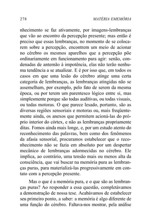 278 MATÉRIA EMEMÓRIA
nhecimento se faz ativamente, por imagens-lembranças
que vão ao encontro da percepção presente; mas então é
preciso que essas lembranças, no momento de se coloca-
rem sobre a percepção, encontrem um meio de acionar
no cérebro os mesmos aparelhos que a percepção põe
ordinariamente em funcionamento para agir: senão, con-
denadas de antemão à impotência, elas não terão nenhu-
ma tendência a se atualizar. E é por isso que, em todos os
casos em que uma lesão do cérebro atinge uma certa
categoria de lembranças, as lembranças atingidas não se
assemelham, por exemplo, pelo fato de serem da mesma
época, ou por terem um parentesco lógico entre si, mas
simplesmente porque são todas auditivas, ou todas visuais,
ou todas motoras. O que parece lesado, portanto, são as
diversas regiões sensoriais e motoras ou, mais freqüente-
mente ainda, os anexos que permitem acioná-las do pró-
prio interior do córtex, e não as lembranças propriamente
ditas. Fomos ainda mais longe, e, por um estudo atento do
reconhecimento das palavras, bem como dos fenômenos
da afasia sensorial, procuramos estabelecer que o reco-
nhecimento não se fazia em absoluto por um despertar
mecânico de lembranças adormecidas no cérebro. Ele
implica, ao contrário, uma tensão mais ou menos alta da
consciência, que vai buscar na memória pura as lembran-
ças puras, para materializá-las progressivamente em con-
tato com a percepção presente.
Mas o que é a memória pura, e o que são as lembran-
ças puras? Ao responder a essa questão, completávamos
a demonstração de nossa tese. Acabávamos de estabelecer
seu primeiro ponto, a saber: a memória é algo diferente de
uma função do cérebro. Faltava-nos mostrar, pela análise
 