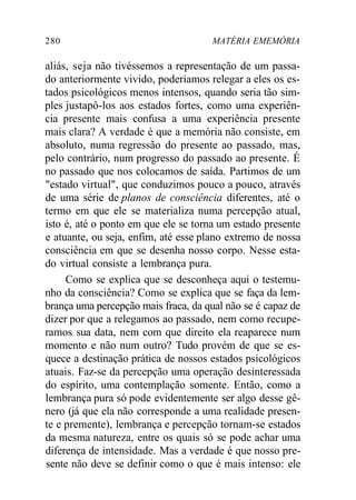 280 MATÉRIA EMEMÓRIA
aliás, seja não tivéssemos a representação de um passa-
do anteriormente vivido, poderíamos relegar a eles os es-
tados psicológicos menos intensos, quando seria tão sim-
ples justapô-los aos estados fortes, como uma experiên-
cia presente mais confusa a uma experiência presente
mais clara? A verdade é que a memória não consiste, em
absoluto, numa regressão do presente ao passado, mas,
pelo contrário, num progresso do passado ao presente. É
no passado que nos colocamos de saída. Partimos de um
"estado virtual", que conduzimos pouco a pouco, através
de uma série de planos de consciência diferentes, até o
termo em que ele se materializa numa percepção atual,
isto é, até o ponto em que ele se torna um estado presente
e atuante, ou seja, enfim, até esse plano extremo de nossa
consciência em que se desenha nosso corpo. Nesse esta-
do virtual consiste a lembrança pura.
Como se explica que se desconheça aqui o testemu-
nho da consciência? Como se explica que se faça da lem-
brança uma percepção mais fraca, da qual não se é capaz de
dizer por que a relegamos ao passado, nem como recupe-
ramos sua data, nem com que direito ela reaparece num
momento e não num outro? Tudo provém de que se es-
quece a destinação prática de nossos estados psicológicos
atuais. Faz-se da percepção uma operação desinteressada
do espírito, uma contemplação somente. Então, como a
lembrança pura só pode evidentemente ser algo desse gê-
nero (já que ela não corresponde a uma realidade presen-
te e premente), lembrança e percepção tornam-se estados
da mesma natureza, entre os quais só se pode achar uma
diferença de intensidade. Mas a verdade é que nosso pre-
sente não deve se definir como o que é mais intenso: ele
 