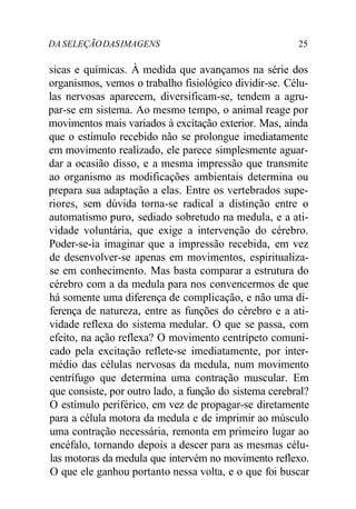 DA SELEÇÃODASIMAGENS 25
sicas e químicas. À medida que avançamos na série dos
organismos, vemos o trabalho fisiológico dividir-se. Célu-
las nervosas aparecem, diversificam-se, tendem a agru-
par-se em sistema. Ao mesmo tempo, o animal reage por
movimentos mais variados à excitação exterior. Mas, ainda
que o estímulo recebido não se prolongue imediatamente
em movimento realizado, ele parece simplesmente aguar-
dar a ocasião disso, e a mesma impressão que transmite
ao organismo as modificações ambientais determina ou
prepara sua adaptação a elas. Entre os vertebrados supe-
riores, sem dúvida torna-se radical a distinção entre o
automatismo puro, sediado sobretudo na medula, e a ati-
vidade voluntária, que exige a intervenção do cérebro.
Poder-se-ia imaginar que a impressão recebida, em vez
de desenvolver-se apenas em movimentos, espiritualiza-
se em conhecimento. Mas basta comparar a estrutura do
cérebro com a da medula para nos convencermos de que
há somente uma diferença de complicação, e não uma di-
ferença de natureza, entre as funções do cérebro e a ati-
vidade reflexa do sistema medular. O que se passa, com
efeito, na ação reflexa? O movimento centrípeto comuni-
cado pela excitação reflete-se imediatamente, por inter-
médio das células nervosas da medula, num movimento
centrífugo que determina uma contração muscular. Em
que consiste, por outro lado, a função do sistema cerebral?
O estímulo periférico, em vez de propagar-se diretamente
para a célula motora da medula e de imprimir ao músculo
uma contração necessária, remonta em primeiro lugar ao
encéfalo, tornando depois a descer para as mesmas célu-
las motoras da medula que intervém no movimento reflexo.
O que ele ganhou portanto nessa volta, e o que foi buscar
 