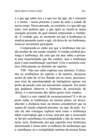RESUMO E CONCLUSÃO 281
é o que age sobre nós e o que nos faz agir, ele é sensorial
e é motor; - nosso presente é antes de tudo o estado de
nosso corpo. Nosso passado, ao contrário, é o que não age
mais, mas poderia agir, o que agirá ao inserir-se numa
sensação presente da qual tomará emprestada a vitalida-
de. É verdade que, no momento em que a lembrança se
atualiza passando assim a agir, ela deixa de ser lembrança,
torna-se novamente percepção.
Compreende-se então por que a lembrança não po-
dia resultar de um estado cerebral. O estado cerebral pro-
longa a lembrança; faz com que ela atue sobre o presen-
te pela materialidade que lhe confere; mas a lembrança
pura é uma manifestação espiritual. Com a memória esta-
mos efetivamente no domínio do espírito.
VIII - Não nos cabia explorar esse domínio. Coloca-
dos na confluência do espírito e da matéria, desejosos
acima de tudo de vê-los fluindo um no outro, precisáva-
mos reter da espontaneidade da inteligência apenas seu
ponto de junção com um mecanismo corporal. Foi assim
que pudemos observar o fenômeno da associação de
idéias, e o nascimento das idéias gerais mais simples.
Qual é o erro capital do associacionismo? É o de ter
posto todas as lembranças no mesmo plano, ter desco-
nhecido a distância mais ou menos considerável que as
separa do estado corporal presente, ou seja, da ação. As-
sim ele não consegue explicar nem como a lembrança
adere à percepção que a evoca, nem por que a associação
se faz por semelhança ou contigüidade e não de outra ma-
neira, nem, finalmente, por que capricho essa lembrança
determinada é eleita entre os milhares de lembranças que
a semelhança ou a contigüidade uniriam da mesma forma
 