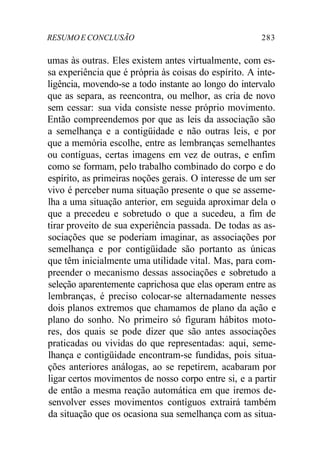 RESUMOE CONCLUSÃO 283
umas às outras. Eles existem antes virtualmente, com es-
sa experiência que é própria às coisas do espírito. A inte-
ligência, movendo-se a todo instante ao longo do intervalo
que as separa, as reencontra, ou melhor, as cria de novo
sem cessar: sua vida consiste nesse próprio movimento.
Então compreendemos por que as leis da associação são
a semelhança e a contigüidade e não outras leis, e por
que a memória escolhe, entre as lembranças semelhantes
ou contíguas, certas imagens em vez de outras, e enfim
como se formam, pelo trabalho combinado do corpo e do
espírito, as primeiras noções gerais. O interesse de um ser
vivo é perceber numa situação presente o que se asseme-
lha a uma situação anterior, em seguida aproximar dela o
que a precedeu e sobretudo o que a sucedeu, a fim de
tirar proveito de sua experiência passada. De todas as as-
sociações que se poderiam imaginar, as associações por
semelhança e por contigüidade são portanto as únicas
que têm inicialmente uma utilidade vital. Mas, para com-
preender o mecanismo dessas associações e sobretudo a
seleção aparentemente caprichosa que elas operam entre as
lembranças, é preciso colocar-se alternadamente nesses
dois planos extremos que chamamos de plano da ação e
plano do sonho. No primeiro só figuram hábitos moto-
res, dos quais se pode dizer que são antes associações
praticadas ou vividas do que representadas: aqui, seme-
lhança e contigüidade encontram-se fundidas, pois situa-
ções anteriores análogas, ao se repetirem, acabaram por
ligar certos movimentos de nosso corpo entre si, e a partir
de então a mesma reação automática em que iremos de-
senvolver esses movimentos contíguos extrairá também
da situação que os ocasiona sua semelhança com as situa-
 