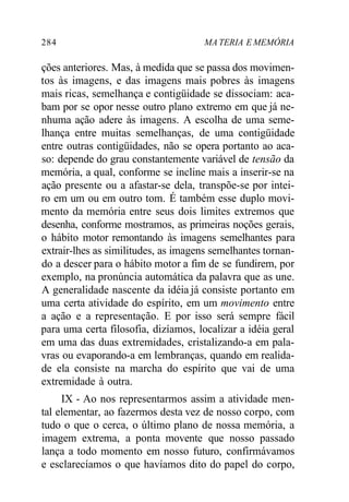 284 MA TERIA E MEMÓRIA
ções anteriores. Mas, à medida que se passa dos movimen-
tos às imagens, e das imagens mais pobres às imagens
mais ricas, semelhança e contigüidade se dissociam: aca-
bam por se opor nesse outro plano extremo em que já ne-
nhuma ação adere às imagens. A escolha de uma seme-
lhança entre muitas semelhanças, de uma contigüidade
entre outras contigüidades, não se opera portanto ao aca-
so: depende do grau constantemente variável de tensão da
memória, a qual, conforme se incline mais a inserir-se na
ação presente ou a afastar-se dela, transpõe-se por intei-
ro em um ou em outro tom. É também esse duplo movi-
mento da memória entre seus dois limites extremos que
desenha, conforme mostramos, as primeiras noções gerais,
o hábito motor remontando às imagens semelhantes para
extrair-lhes as similitudes, as imagens semelhantes tornan-
do a descer para o hábito motor a fim de se fundirem, por
exemplo, na pronúncia automática da palavra que as une.
A generalidade nascente da idéia já consiste portanto em
uma certa atividade do espírito, em um movimento entre
a ação e a representação. E por isso será sempre fácil
para uma certa filosofia, dizíamos, localizar a idéia geral
em uma das duas extremidades, cristalizando-a em pala-
vras ou evaporando-a em lembranças, quando em realida-
de ela consiste na marcha do espírito que vai de uma
extremidade à outra.
IX - Ao nos representarmos assim a atividade men-
tal elementar, ao fazermos desta vez de nosso corpo, com
tudo o que o cerca, o último plano de nossa memória, a
imagem extrema, a ponta movente que nosso passado
lança a todo momento em nosso futuro, confirmávamos
e esclarecíamos o que havíamos dito do papel do corpo,
 