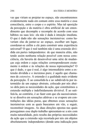 286 MA TERIA E MEMÓRIA
vas que viriam se projetar no espaço, não encontraremos
evidentemente nada em comum entre essa matéria e essa
consciência, entre o corpo e o espírito. Mas tal oposição
da percepção e da matéria é obra artificial de um enten-
dimento que decompõe e recompõe de acordo com seus
hábitos ou suas leis: ela não é dada à intuição imediata.
O que é dado não são sensações inextensivas: como ha-
veriam elas de juntar-se ao espaço, escolher um lugar,
coordenar-se enfim a ele para construir uma experiência
universal? O que é real também não é uma extensão divi-
dida em partes independentes: de que maneira aliás, não
tendo assim nenhuma relação possível com nossa cons-
ciência, ela haveria de desenvolver uma série de mudan-
ças cuja ordem e cujas relações correspondessem exata-
mente à ordem e às relações de nossa representação? O
que é dado, o que é real, é algo intermediário entre a ex-
tensão dividida e o inextenso puro; é aquilo que chama-
mos de extensivo. A extensão é a qualidade mais evidente
da percepção. É ao consolidá-la e ao subdividi-la por in-
termédio de um espaço abstrato, colocado por nós abai-
xo dela para as necessidades da ação, que constituímos a
extensão múltipla e indefinidamente divisível. É ao suti-
lizá-la, ao contrário, é ao fazer com que ela sucessivamen-
te se dissolva em sensações afetivas e se evapore em con-
trafações das idéias puras, que obtemos essas sensações
inextensivas com as quais buscamos em vão, a seguir,
reconstituir imagens. As duas direções opostas nas quais
perseguimos esse duplo trabalho apresentam-se a nós com
muita naturalidade, pois resulta das próprias necessidades
da ação que a extensão seja recortada por nós em objetos
absolutamente independentes (donde uma indicação para
 