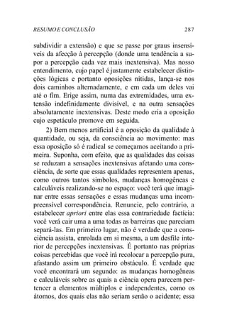 RESUMOE CONCLUSÃO 287
subdividir a extensão) e que se passe por graus insensí-
veis da afecção à percepção (donde uma tendência a su-
por a percepção cada vez mais inextensiva). Mas nosso
entendimento, cujo papel é justamente estabelecer distin-
ções lógicas e portanto oposições nítidas, lança-se nos
dois caminhos alternadamente, e em cada um deles vai
até o fim. Erige assim, numa das extremidades, uma ex-
tensão indefinidamente divisível, e na outra sensações
absolutamente inextensivas. Deste modo cria a oposição
cujo espetáculo promove em seguida.
2) Bem menos artificial é a oposição da qualidade à
quantidade, ou seja, da consciência ao movimento: mas
essa oposição só é radical se começamos aceitando a pri-
meira. Suponha, com efeito, que as qualidades das coisas
se reduzam a sensações inextensivas afetando uma cons-
ciência, de sorte que essas qualidades representem apenas,
como outros tantos símbolos, mudanças homogêneas e
calculáveis realizando-se no espaço: você terá que imagi-
nar entre essas sensações e essas mudanças uma incom-
preensível correspondência. Renuncie, pelo contrário, a
estabelecer apriori entre elas essa contrariedade factícia:
você verá cair uma a uma todas as barreiras que pareciam
separá-las. Em primeiro lugar, não é verdade que a cons-
ciência assista, enrolada em si mesma, a um desfile inte-
rior de percepções inextensivas. É portanto nas próprias
coisas percebidas que você irá recolocar a percepção pura,
afastando assim um primeiro obstáculo. É verdade que
você encontrará um segundo: as mudanças homogêneas
e calculáveis sobre as quais a ciência opera parecem per-
tencer a elementos múltiplos e independentes, como os
átomos, dos quais elas não seriam senão o acidente; essa
 