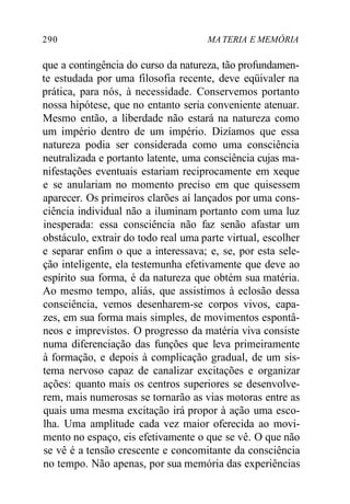 290 MA TERIA E MEMÓRIA
que a contingência do curso da natureza, tão profundamen-
te estudada por uma filosofia recente, deve eqüivaler na
prática, para nós, à necessidade. Conservemos portanto
nossa hipótese, que no entanto seria conveniente atenuar.
Mesmo então, a liberdade não estará na natureza como
um império dentro de um império. Dizíamos que essa
natureza podia ser considerada como uma consciência
neutralizada e portanto latente, uma consciência cujas ma-
nifestações eventuais estariam reciprocamente em xeque
e se anulariam no momento preciso em que quisessem
aparecer. Os primeiros clarões aí lançados por uma cons-
ciência individual não a iluminam portanto com uma luz
inesperada: essa consciência não faz senão afastar um
obstáculo, extrair do todo real uma parte virtual, escolher
e separar enfim o que a interessava; e, se, por esta sele-
ção inteligente, ela testemunha efetivamente que deve ao
espírito sua forma, é da natureza que obtém sua matéria.
Ao mesmo tempo, aliás, que assistimos à eclosão dessa
consciência, vemos desenharem-se corpos vivos, capa-
zes, em sua forma mais simples, de movimentos espontâ-
neos e imprevistos. O progresso da matéria viva consiste
numa diferenciação das funções que leva primeiramente
à formação, e depois à complicação gradual, de um sis-
tema nervoso capaz de canalizar excitações e organizar
ações: quanto mais os centros superiores se desenvolve-
rem, mais numerosas se tornarão as vias motoras entre as
quais uma mesma excitação irá propor à ação uma esco-
lha. Uma amplitude cada vez maior oferecida ao movi-
mento no espaço, eis efetivamente o que se vê. O que não
se vê é a tensão crescente e concomitante da consciência
no tempo. Não apenas, por sua memória das experiências
 