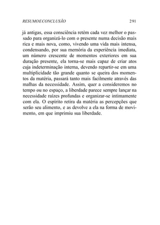 RESUMOECONCLUSÃO 291
já antigas, essa consciência retém cada vez melhor o pas-
sado para organizá-lo com o presente numa decisão mais
rica e mais nova, como, vivendo uma vida mais intensa,
condensando, por sua memória da experiência imediata,
um número crescente de momentos exteriores em sua
duração presente, ela torna-se mais capaz de criar atos
cuja indeterminação interna, devendo repartir-se em uma
multiplicidade tão grande quanto se queira dos momen-
tos da matéria, passará tanto mais facilmente através das
malhas da necessidade. Assim, quer a consideremos no
tempo ou no espaço, a liberdade parece sempre lançar na
necessidade raízes profundas e organizar-se intimamente
com ela. O espírito retira da matéria as percepções que
serão seu alimento, e as devolve a ela na forma de movi-
mento, em que imprimiu sua liberdade.
 