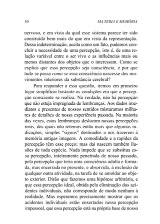 30 MATERIA E MEMÓRIA
nervoso, e em vista da qual esse sistema parece ter sido
construído bem mais do que em vista da representação.
Dessa indeterminação, aceita como um fato, pudemos con-
cluir a necessidade de uma percepção, isto é, de uma re-
lação variável entre o ser vivo e as influências mais ou
menos distantes dos objetos que o interessam. Como se
explica que essa percepção seja consciência, e por que
tudo se passa como se essa consciência nascesse dos mo-
vimentos interiores da substância cerebral?
Para responder a essa questão, iremos em primeiro
lugar simplificar bastante as condições em que a percep-
ção consciente se realiza. Na verdade, não há percepção
que não esteja impregnada de lembranças. Aos dados ime-
diatos e presentes de nossos sentidos misturamos milha-
res de detalhes de nossa experiência passada. Na maioria
das vezes, estas lembranças deslocam nossas percepções
reais, das quais não retemos então mais que algumas in-
dicações, simples "signos" destinados a nos trazerem à
memória antigas imagens. A comodidade e a rapidez da
percepção têm esse preço; mas daí nascem também ilu-
sões de toda espécie. Nada impede que se substitua es-
sa percepção, inteiramente penetrada de nosso passado,
pela percepção que teria uma consciência adulta e forma-
da, mas encerrada no presente, e absorvida, à exclusão de
qualquer outra atividade, na tarefa de se amoldar ao obje-
to exterior. Dirão que fazemos uma hipótese arbitrária, e
que essa percepção ideal, obtida pela eliminação dos aci-
dentes individuais, não corresponde de modo nenhum à
realidade. Mas esperamos precisamente mostrar que os
acidentes individuais estão enxertados nessa percepção
impessoal, que essa percepção está na própria base de nosso
 