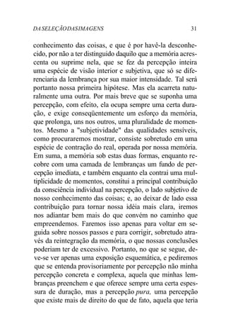 DASELEÇÃODASIMAGENS 31
conhecimento das coisas, e que é por havê-la desconhe-
cido, por não a ter distinguido daquilo que a memória acres-
centa ou suprime nela, que se fez da percepção inteira
uma espécie de visão interior e subjetiva, que só se dife-
renciaria da lembrança por sua maior intensidade. Tal será
portanto nossa primeira hipótese. Mas ela acarreta natu-
ralmente uma outra. Por mais breve que se suponha uma
percepção, com efeito, ela ocupa sempre uma certa dura-
ção, e exige conseqüentemente um esforço da memória,
que prolonga, uns nos outros, uma pluralidade de momen-
tos. Mesmo a "subjetividade" das qualidades sensíveis,
como procuraremos mostrar, consiste sobretudo em uma
espécie de contração do real, operada por nossa memória.
Em suma, a memória sob estas duas formas, enquanto re-
cobre com uma camada de lembranças um fundo de per-
cepção imediata, e também enquanto ela contrai uma mul-
tiplicidade de momentos, constitui a principal contribuição
da consciência individual na percepção, o lado subjetivo de
nosso conhecimento das coisas; e, ao deixar de lado essa
contribuição para tornar nossa idéia mais clara, iremos
nos adiantar bem mais do que convém no caminho que
empreendemos. Faremos isso apenas para voltar em se-
guida sobre nossos passos e para corrigir, sobretudo atra-
vés da reintegração da memória, o que nossas conclusões
poderiam ter de excessivo. Portanto, no que se segue, de-
ve-se ver apenas uma exposição esquemática, e pediremos
que se entenda provisoriamente por percepção não minha
percepção concreta e complexa, aquela que minhas lem-
branças preenchem e que oferece sempre uma certa espes-
sura de duração, mas a percepção pura, uma percepção
que existe mais de direito do que de fato, aquela que teria
 