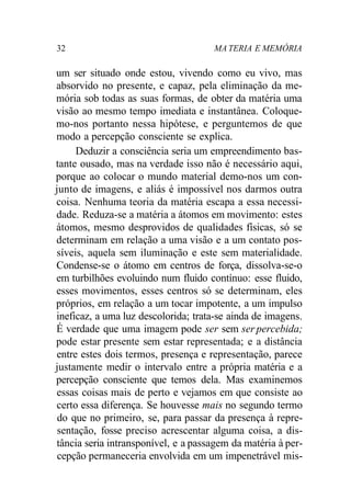 32 MA TERIA E MEMÓRIA
um ser situado onde estou, vivendo como eu vivo, mas
absorvido no presente, e capaz, pela eliminação da me-
mória sob todas as suas formas, de obter da matéria uma
visão ao mesmo tempo imediata e instantânea. Coloque-
mo-nos portanto nessa hipótese, e perguntemos de que
modo a percepção consciente se explica.
Deduzir a consciência seria um empreendimento bas-
tante ousado, mas na verdade isso não é necessário aqui,
porque ao colocar o mundo material demo-nos um con-
junto de imagens, e aliás é impossível nos darmos outra
coisa. Nenhuma teoria da matéria escapa a essa necessi-
dade. Reduza-se a matéria a átomos em movimento: estes
átomos, mesmo desprovidos de qualidades físicas, só se
determinam em relação a uma visão e a um contato pos-
síveis, aquela sem iluminação e este sem materialidade.
Condense-se o átomo em centros de força, dissolva-se-o
em turbilhões evoluindo num fluido contínuo: esse fluido,
esses movimentos, esses centros só se determinam, eles
próprios, em relação a um tocar impotente, a um impulso
ineficaz, a uma luz descolorida; trata-se ainda de imagens.
É verdade que uma imagem pode ser sem ser percebida;
pode estar presente sem estar representada; e a distância
entre estes dois termos, presença e representação, parece
justamente medir o intervalo entre a própria matéria e a
percepção consciente que temos dela. Mas examinemos
essas coisas mais de perto e vejamos em que consiste ao
certo essa diferença. Se houvesse mais no segundo termo
do que no primeiro, se, para passar da presença à repre-
sentação, fosse preciso acrescentar alguma coisa, a dis-
tância seria intransponível, e a passagem da matéria à per-
cepção permaneceria envolvida em um impenetrável mis-
 