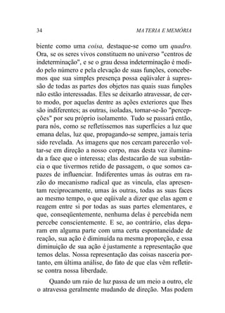 34 MA TERIA E MEMÓRIA
biente como uma coisa, destaque-se como um quadro.
Ora, se os seres vivos constituem no universo "centros de
indeterminação", e se o grau dessa indeterminação é medi-
do pelo número e pela elevação de suas funções, concebe-
mos que sua simples presença possa eqüivaler à supres-
são de todas as partes dos objetos nas quais suas funções
não estão interessadas. Eles se deixarão atravessar, de cer-
to modo, por aquelas dentre as ações exteriores que lhes
são indiferentes; as outras, isoladas, tornar-se-ão "percep-
ções" por seu próprio isolamento. Tudo se passará então,
para nós, como se refletíssemos nas superfícies a luz que
emana delas, luz que, propagando-se sempre, jamais teria
sido revelada. As imagens que nos cercam parecerão vol-
tar-se em direção a nosso corpo, mas desta vez ilumina-
da a face que o interessa; elas destacarão de sua substân-
cia o que tivermos retido de passagem, o que somos ca-
pazes de influenciar. Indiferentes umas às outras em ra-
zão do mecanismo radical que as vincula, elas apresen-
tam reciprocamente, umas às outras, todas as suas faces
ao mesmo tempo, o que eqüivale a dizer que elas agem e
reagem entre si por todas as suas partes elementares, e
que, conseqüentemente, nenhuma delas é percebida nem
percebe conscientemente. E se, ao contrário, elas depa-
ram em alguma parte com uma certa espontaneidade de
reação, sua ação é diminuída na mesma proporção, e essa
diminuição de sua ação é justamente a representação que
temos delas. Nossa representação das coisas nasceria por-
tanto, em última análise, do fato de que elas vêm refletir-
se contra nossa liberdade.
Quando um raio de luz passa de um meio a outro, ele
o atravessa geralmente mudando de direção. Mas podem
 