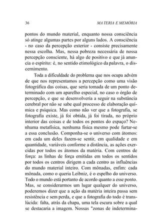 36 MA TERIA E MEMÓRIA
pontos do mundo material, enquanto nossa consciência
só atinge algumas partes por alguns lados. A consciência
- no caso da percepção exterior - consiste precisamente
nessa escolha. Mas, nessa pobreza necessária de nossa
percepção consciente, há algo de positivo e que já anun-
cia o espírito: é, no sentido etimológico da palavra, o dis-
cernimento.
Toda a dificuldade do problema que nos ocupa advém
de que nos representamos a percepção como uma visão
fotográfica das coisas, que seria tomada de um ponto de-
terminado com um aparelho especial, no caso o órgão de
percepção, e que se desenvolveria a seguir na substância
cerebral por não se sabe qual processo de elaboração quí-
mica e psíquica. Mas como não ver que a fotografia, se
fotografia existe, já foi obtida, já foi tirada, no próprio
interior das coisas e de todos os pontos do espaço? Ne-
nhuma metafísica, nenhuma física mesmo pode furtar-se
a essa conclusão. Componha-se o universo com átomos:
em cada um deles fazem-se sentir, em qualidade e em
quantidade, variáveis conforme a distância, as ações exer-
cidas por todos os átomos da matéria. Com centros de
força: as linhas de força emitidas em todos os sentidos
por todos os centros dirigem a cada centro as influências
do mundo material inteiro. Com mônadas, enfim: cada
mônada, como o queria Leibniz, é o espelho do universo.
Todo o mundo está portanto de acordo quanto a esse ponto.
Mas, se considerarmos um lugar qualquer do universo,
poderemos dizer que a ação da matéria inteira passa sem
resistência e sem perda, e que a fotografia do todo é trans-
lúcida: falta, atrás da chapa, uma tela escura sobre a qual
se destacaria a imagem. Nossas "zonas de indetermina-
 