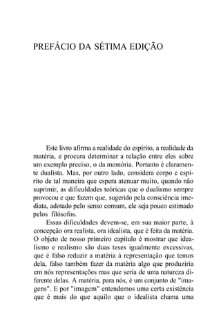 PREFÁCIO DA SÉTIMA EDIÇÃO
Este livro afirma a realidade do espírito, a realidade da
matéria, e procura determinar a relação entre eles sobre
um exemplo preciso, o da memória. Portanto é claramen-
te dualista. Mas, por outro lado, considera corpo e espí-
rito de tal maneira que espera atenuar muito, quando não
suprimir, as dificuldades teóricas que o dualismo sempre
provocou e que fazem que, sugerido pela consciência ime-
diata, adotado pelo senso comum, ele seja pouco estimado
pelos filósofos.
Essas dificuldades devem-se, em sua maior parte, à
concepção ora realista, ora idealista, que é feita da matéria.
O objeto de nosso primeiro capítulo é mostrar que idea-
lismo e realismo são duas teses igualmente excessivas,
que é falso reduzir a matéria à representação que temos
dela, falso também fazer da matéria algo que produziria
em nós representações mas que seria de uma natureza di-
ferente delas. A matéria, para nós, é um conjunto de "ima-
gens". E por "imagem" entendemos uma certa existência
que é mais do que aquilo que o idealista chama uma
 