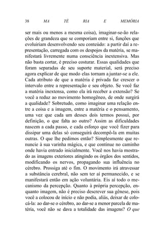 38 MA TÉ RIA E MEMÓRIA
ser mais ou menos a mesma coisa), imaginar-se-ão rela-
ções de grandeza que se comporiam entre si, funções que
evoluiriam desenvolvendo seu conteúdo: a partir daí a re-
presentação, carregada com os despojos da matéria, se ma-
nifestará livremente numa consciência inextensiva. Mas
não basta cortar, é preciso costurar. Essas qualidades que
foram separadas de seu suporte material, será preciso
agora explicar de que modo elas tornam a juntar-se a ele.
Cada atributo de que a matéria é privada faz crescer o
intervalo entre a representação e seu objeto. Se você faz
a matéria inextensa, como ela irá receber a extensão? Se
você a reduz ao movimento homogêneo, de onde surgirá
a qualidade? Sobretudo, como imaginar uma relação en-
tre a coisa e a imagem, entre a matéria e o pensamento,
uma vez que cada um desses dois termos possui, por
definição, o que falta ao outro? Assim as dificuldades
nascem a cada passo, e cada esforço que você fizer para
dissipar uma delas só conseguirá decompô-la em muitas
outras. O que lhe pedimos então? Simplesmente que re-
nuncie à sua varinha mágica, e que continue no caminho
onde havia entrado inicialmente. Você nos havia mostra-
do as imagens exteriores atingindo os órgãos dos sentidos,
modificando os nervos, propagando sua influência no
cérebro. Prossiga até o fim. O movimento irá atravessar
a substância cerebral, não sem ter aí permanecido, e se
manifestará então em ação voluntária. Eis aí todo o me-
canismo da percepção. Quanto à própria percepção, en-
quanto imagem, não é preciso descrever sua gênese, pois
você a colocou de início e não podia, aliás, deixar de colo-
cá-la: ao dar-se o cérebro, ao dar-se a menor parcela de ma-
téria, você não se dava a totalidade das imagens? O que
 