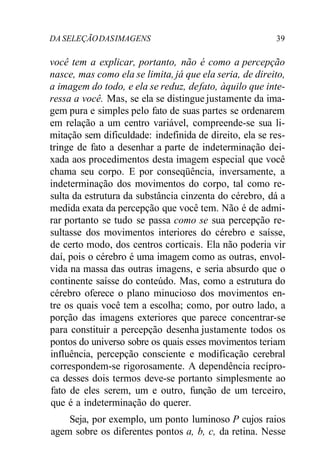 DA SELEÇÃODASIMAGENS 39
você tem a explicar, portanto, não é como a percepção
nasce, mas como ela se limita, já que ela seria, de direito,
a imagem do todo, e ela se reduz, defato, àquilo que inte-
ressa a você. Mas, se ela se distingue justamente da ima-
gem pura e simples pelo fato de suas partes se ordenarem
em relação a um centro variável, compreende-se sua li-
mitação sem dificuldade: indefinida de direito, ela se res-
tringe de fato a desenhar a parte de indeterminação dei-
xada aos procedimentos desta imagem especial que você
chama seu corpo. E por conseqüência, inversamente, a
indeterminação dos movimentos do corpo, tal como re-
sulta da estrutura da substância cinzenta do cérebro, dá a
medida exata da percepção que você tem. Não é de admi-
rar portanto se tudo se passa como se sua percepção re-
sultasse dos movimentos interiores do cérebro e saísse,
de certo modo, dos centros corticais. Ela não poderia vir
daí, pois o cérebro é uma imagem como as outras, envol-
vida na massa das outras imagens, e seria absurdo que o
continente saísse do conteúdo. Mas, como a estrutura do
cérebro oferece o plano minucioso dos movimentos en-
tre os quais você tem a escolha; como, por outro lado, a
porção das imagens exteriores que parece concentrar-se
para constituir a percepção desenha justamente todos os
pontos do universo sobre os quais esses movimentos teriam
influência, percepção consciente e modificação cerebral
correspondem-se rigorosamente. A dependência recípro-
ca desses dois termos deve-se portanto simplesmente ao
fato de eles serem, um e outro, função de um terceiro,
que é a indeterminação do querer.
Seja, por exemplo, um ponto luminoso P cujos raios
agem sobre os diferentes pontos a, b, c, da retina. Nesse
 