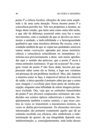 40 MA TERIA E MEMÓRIA
ponto P a ciência localiza vibrações de uma certa ampli-
tude e de uma certa duração. Nesse mesmo ponto P a
consciência percebe luz. Nós nos propomos a mostrar, ao
longo deste estudo, que tanto uma como outra têm razão,
e que não há diferença essencial entre essa luz e esses
movimentos, com a condição de que se devolva ao movi-
mento a unidade, a indivisibilidade e a heterogeneidade
qualitativa que uma mecânica abstrata lhe recusa, com a
condição também de que se vejam nas qualidades sensíveis
outras tantas contrações operadas por nossa memória:
ciência e consciência coincidiriam no instantâneo. Li-
mitemo-nos provisoriamente a dizer, sem muito aprofun-
dar aqui o sentido das palavras, que o ponto P envia à
retina estímulos luminosos. O que irá se passar? Se a ima-
gem visual do ponto P não fosse dada, haveria por que
procurar saber como ela se forma, e logo nos veríamos
em presença de um problema insolúvel. Mas, não importa
a maneira como se faça, é impossível deixar de colocá-la
de saída: a única questão é portanto saber por que e como
essa imagem é escolhida para fazer parte de minha per-
cepção, enquanto uma infinidade de outras imagens perma-
nece excluída. Ora, vejo que os estímulos transmitidos
do ponto P aos diversos corpúsculos retinianos são con-
duzidos aos centros ópticos subcorticais e corticais, fre-
qüentemente também a outros centros, e que esses cen-
tros às vezes os transmitem a mecanismos motores, às
vezes os detêm provisoriamente. Os elementos nervosos
interessados são portanto exatamente aquilo que dá ao
estímulo recebido sua eficácia; eles simbolizam a inde-
terminação do querer; de sua integridade depende essa
indeterminação; e, conseqüentemente, toda lesão desses
 