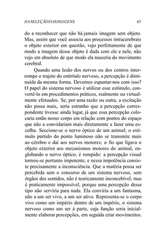 DASELEÇÃODASIMAGENS 43
do a reconhecer que não há jamais imagem sem objeto.
Mas, assim que você associa aos processos intracerebrais
o objeto exterior em questão, vejo perfeitamente de que
modo a imagem desse objeto é dada com ele e nele, não
vejo em absoluto de que modo ela nasceria do movimento
cerebral.
Quando uma lesão dos nervos ou dos centros inter-
rompe o trajeto do estírríulo nervoso, a percepção é dimi-
nuída da mesma forma. Devemos espantar-nos com isso?
O papel do sistema nervoso é utilizar esse estímulo, con-
vertê-lo em procedimentos práticos, realmente ou virtual-
mente efetuados. Se, por uma razão ou outra, a excitação
não passa mais, seria estranho que a percepção corres-
pondente tivesse ainda lugar, já que essa percepção colo-
caria então nosso corpo em relação com pontos do espaço
que não a convidariam mais diretamente a fazer uma es-
colha. Seccione-se o nervo óptico de um animal; o estí-
mulo partido do ponto luminoso não se transmite mais
ao cérebro e daí aos nervos motores; o fio que ligava o
objeto exterior aos mecanismos motores do animal, en-
globando o nervo óptico, é rompido: a percepção visual
tornou-se portanto impotente, e nessa impotência consis-
te precisamente a inconsciência. Que a matéria possa ser
percebida sem o concurso de um sistema nervoso, sem
órgãos dos sentidos, não é teoricamente inconcebível; mas
é praticamente impossível, porque uma percepção desse
tipo não serviria para nada. Ela conviria a um fantasma,
não a um ser vivo, a um ser ativo. Representa-se o corpo
vivo como um império dentro de um império, o sistema
nervoso como um ser à parte, cuja função seria inicial-
mente elaborar percepções, em seguida criar movimentos.
 