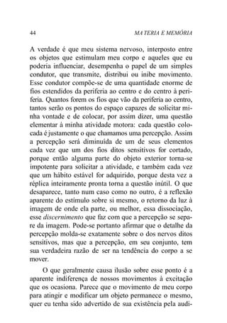 44 MA TERIA E MEMÓRIA
A verdade é que meu sistema nervoso, interposto entre
os objetos que estimulam meu corpo e aqueles que eu
poderia influenciar, desempenha o papel de um simples
condutor, que transmite, distribui ou inibe movimento.
Esse condutor compõe-se de uma quantidade enorme de
fios estendidos da periferia ao centro e do centro à peri-
feria. Quantos forem os fios que vão da periferia ao centro,
tantos serão os pontos do espaço capazes de solicitar mi-
nha vontade e de colocar, por assim dizer, uma questão
elementar à minha atividade motora: cada questão colo-
cada é justamente o que chamamos uma percepção. Assim
a percepção será diminuída de um de seus elementos
cada vez que um dos fios ditos sensitivos for cortado,
porque então alguma parte do objeto exterior torna-se
impotente para solicitar a atividade, e também cada vez
que um hábito estável for adquirido, porque desta vez a
réplica inteiramente pronta torna a questão inútil. O que
desaparece, tanto num caso como no outro, é a reflexão
aparente do estímulo sobre si mesmo, o retorno da luz à
imagem de onde ela parte, ou melhor, essa dissociação,
esse discernimento que faz com que a percepção se sepa-
re da imagem. Pode-se portanto afirmar que o detalhe da
percepção molda-se exatamente sobre o dos nervos ditos
sensitivos, mas que a percepção, em seu conjunto, tem
sua verdadeira razão de ser na tendência do corpo a se
mover.
O que geralmente causa ilusão sobre esse ponto é a
aparente indiferença de nossos movimentos à excitação
que os ocasiona. Parece que o movimento de meu corpo
para atingir e modificar um objeto permanece o mesmo,
quer eu tenha sido advertido de sua existência pela audi-
 