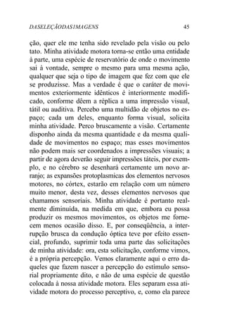 DASELEÇÃODAS1MAGENS 45
ção, quer ele me tenha sido revelado pela visão ou pelo
tato. Minha atividade motora torna-se então uma entidade
à parte, uma espécie de reservatório de onde o movimento
sai à vontade, sempre o mesmo para uma mesma ação,
qualquer que seja o tipo de imagem que fez com que ele
se produzisse. Mas a verdade é que o caráter de movi-
mentos exteriormente idênticos é interiormente modifi-
cado, conforme dêem a réplica a uma impressão visual,
tátil ou auditiva. Percebo uma multidão de objetos no es-
paço; cada um deles, enquanto forma visual, solicita
minha atividade. Perco bruscamente a visão. Certamente
disponho ainda da mesma quantidade e da mesma quali-
dade de movimentos no espaço; mas esses movimentos
não podem mais ser coordenados a impressões visuais; a
partir de agora deverão seguir impressões táteis, por exem-
plo, e no cérebro se desenhará certamente um novo ar-
ranjo; as expansões protoplasmicas dos elementos nervosos
motores, no córtex, estarão em relação com um número
muito menor, desta vez, desses elementos nervosos que
chamamos sensoriais. Minha atividade é portanto real-
mente diminuída, na medida em que, embora eu possa
produzir os mesmos movimentos, os objetos me forne-
cem menos ocasião disso. E, por conseqüência, a inter-
rupção brusca da condução óptica teve por efeito essen-
cial, profundo, suprimir toda uma parte das solicitações
de minha atividade: ora, esta solicitação, conforme vimos,
é a própria percepção. Vemos claramente aqui o erro da-
queles que fazem nascer a percepção do estímulo senso-
rial propriamente dito, e não de uma espécie de questão
colocada à nossa atividade motora. Eles separam essa ati-
vidade motora do processo perceptivo, e, como ela parece
 