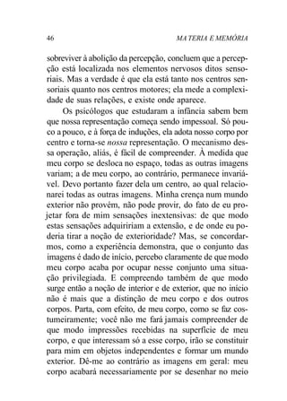 46 MA TERIA E MEMÓRIA
sobreviver à abolição da percepção, concluem que a percep-
ção está localizada nos elementos nervosos ditos senso-
riais. Mas a verdade é que ela está tanto nos centros sen-
soriais quanto nos centros motores; ela mede a complexi-
dade de suas relações, e existe onde aparece.
Os psicólogos que estudaram a infância sabem bem
que nossa representação começa sendo impessoal. Só pou-
co a pouco, e à força de induções, ela adota nosso corpo por
centro e torna-se nossa representação. O mecanismo des-
sa operação, aliás, é fácil de compreender. À medida que
meu corpo se desloca no espaço, todas as outras imagens
variam; a de meu corpo, ao contrário, permanece invariá-
vel. Devo portanto fazer dela um centro, ao qual relacio-
narei todas as outras imagens. Minha crença num mundo
exterior não provém, não pode provir, do fato de eu pro-
jetar fora de mim sensações inextensivas: de que modo
estas sensações adquiririam a extensão, e de onde eu po-
deria tirar a noção de exterioridade? Mas, se concordar-
mos, como a experiência demonstra, que o conjunto das
imagens é dado de início, percebo claramente de que modo
meu corpo acaba por ocupar nesse conjunto uma situa-
ção privilegiada. E compreendo também de que modo
surge então a noção de interior e de exterior, que no início
não é mais que a distinção de meu corpo e dos outros
corpos. Parta, com efeito, de meu corpo, como se faz cos-
tumeiramente; você não me fará jamais compreender de
que modo impressões recebidas na superfície de meu
corpo, e que interessam só a esse corpo, irão se constituir
para mim em objetos independentes e formar um mundo
exterior. Dê-me ao contrário as imagens em geral: meu
corpo acabará necessariamente por se desenhar no meio
 