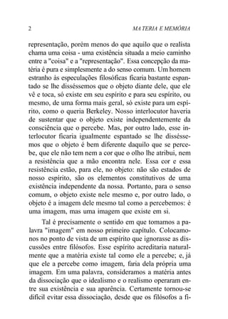 2 MA TERIA E MEMÓRIA
representação, porém menos do que aquilo que o realista
chama uma coisa - uma existência situada a meio caminho
entre a "coisa" e a "representação". Essa concepção da ma-
téria é pura e simplesmente a do senso comum. Um homem
estranho às especulações filosóficas ficaria bastante espan-
tado se lhe disséssemos que o objeto diante dele, que ele
vê e toca, só existe em seu espírito e para seu espírito, ou
mesmo, de uma forma mais geral, só existe para um espí-
rito, como o queria Berkeley. Nosso interlocutor haveria
de sustentar que o objeto existe independentemente da
consciência que o percebe. Mas, por outro lado, esse in-
terlocutor ficaria igualmente espantado se lhe dissésse-
mos que o objeto é bem diferente daquilo que se perce-
be, que ele não tem nem a cor que o olho lhe atribui, nem
a resistência que a mão encontra nele. Essa cor e essa
resistência estão, para ele, no objeto: não são estados de
nosso espírito, são os elementos constitutivos de uma
existência independente da nossa. Portanto, para o senso
comum, o objeto existe nele mesmo e, por outro lado, o
objeto é a imagem dele mesmo tal como a percebemos: é
uma imagem, mas uma imagem que existe em si.
Tal é precisamente o sentido em que tomamos a pa-
lavra "imagem" em nosso primeiro capítulo. Colocamo-
nos no ponto de vista de um espírito que ignorasse as dis-
cussões entre filósofos. Esse espírito acreditaria natural-
mente que a matéria existe tal como ele a percebe; e, já
que ele a percebe como imagem, faria dela própria uma
imagem. Em uma palavra, consideramos a matéria antes
da dissociação que o idealismo e o realismo operaram en-
tre sua existência e sua aparência. Certamente tornou-se
difícil evitar essa dissociação, desde que os filósofos a fi-
 