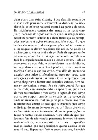 DASELEÇÃODASIMAGENS 47
delas como uma coisa distinta, já que elas não cessam de
mudar e ele permanece invariável. A distinção do inte-
rior e do exterior se reduzirá assim à da parte e do todo.
Há inicialmente o conjunto das imagens; há, nesse con-
junto, "centros de ação" contra os quais as imagens inte-
ressantes parecem se refletir; é deste modo que as percep-
ções nascem e as ações se preparam. Meu corpo é o que
se desenha no centro dessas percepções; minha pessoa é
o ser ao qual se devem relacionar tais ações. As coisas se
esclarecem se vamos assim da periferia da representação
ao centro, como faz a criança, como nos convidam a
fazê-lo a experiência imediata e o senso comum. Tudo se
obscurece, ao contrário, e os problemas se multiplicam,
se pretendemos ir do centro à periferia, como fazem os
teóricos. Como se explica, então, essa idéia de um mundo
exterior construído artificialmente, peça por peça, com
sensações inextensivas das quais não se compreende nem
como chegariam a formar uma superfície extensa, nem co-
mo se projetariam a seguir fora de nosso corpo? Por que
se pretende, contrariando todas as aparências, que eu vá
de meu eu consciente a meu corpo, e depois de meu corpo
aos outros corpos, quando na verdade eu me coloco de
saída no mundo material em geral, para progressivamen-
te limitar este centro de ação que se chamará meu corpo
e distingui-lo assim de todos os outros? Nessa crença no
caráter inicialmente inextensivo de nossa percepção ex-
terior há tantas ilusões reunidas, nessa idéia de que pro-
jetamos fora de nós estados puramente internos há tantos
mal-entendidos, tantas respostas defeituosas a questões
mal colocadas, que não poderíamos querer elucidá-las de
uma só vez. Esperamos fazê-lo pouco a pouco, à medida
 
