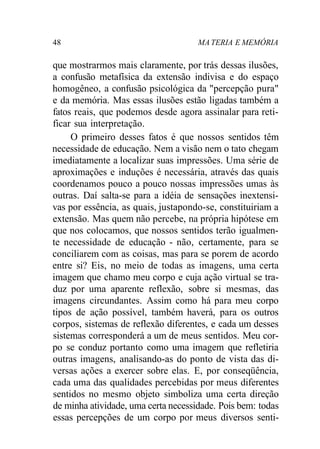 48 MA TERIA E MEMÓRIA
que mostrarmos mais claramente, por trás dessas ilusões,
a confusão metafísica da extensão indivisa e do espaço
homogêneo, a confusão psicológica da "percepção pura"
e da memória. Mas essas ilusões estão ligadas também a
fatos reais, que podemos desde agora assinalar para reti-
ficar sua interpretação.
O primeiro desses fatos é que nossos sentidos têm
necessidade de educação. Nem a visão nem o tato chegam
imediatamente a localizar suas impressões. Uma série de
aproximações e induções é necessária, através das quais
coordenamos pouco a pouco nossas impressões umas às
outras. Daí salta-se para a idéia de sensações inextensi-
vas por essência, as quais, justapondo-se, constituiriam a
extensão. Mas quem não percebe, na própria hipótese em
que nos colocamos, que nossos sentidos terão igualmen-
te necessidade de educação - não, certamente, para se
conciliarem com as coisas, mas para se porem de acordo
entre si? Eis, no meio de todas as imagens, uma certa
imagem que chamo meu corpo e cuja ação virtual se tra-
duz por uma aparente reflexão, sobre si mesmas, das
imagens circundantes. Assim como há para meu corpo
tipos de ação possível, também haverá, para os outros
corpos, sistemas de reflexão diferentes, e cada um desses
sistemas corresponderá a um de meus sentidos. Meu cor-
po se conduz portanto como uma imagem que refletiria
outras imagens, analisando-as do ponto de vista das di-
versas ações a exercer sobre elas. E, por conseqüência,
cada uma das qualidades percebidas por meus diferentes
sentidos no mesmo objeto simboliza uma certa direção
de minha atividade, uma certa necessidade. Pois bem: todas
essas percepções de um corpo por meus diversos senti-
 