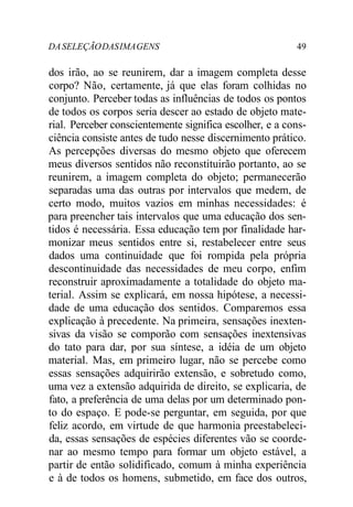 DASELEÇÃODASIMAGENS 49
dos irão, ao se reunirem, dar a imagem completa desse
corpo? Não, certamente, já que elas foram colhidas no
conjunto. Perceber todas as influências de todos os pontos
de todos os corpos seria descer ao estado de objeto mate-
rial. Perceber conscientemente significa escolher, e a cons-
ciência consiste antes de tudo nesse discernimento prático.
As percepções diversas do mesmo objeto que oferecem
meus diversos sentidos não reconstituirão portanto, ao se
reunirem, a imagem completa do objeto; permanecerão
separadas uma das outras por intervalos que medem, de
certo modo, muitos vazios em minhas necessidades: é
para preencher tais intervalos que uma educação dos sen-
tidos é necessária. Essa educação tem por finalidade har-
monizar meus sentidos entre si, restabelecer entre seus
dados uma continuidade que foi rompida pela própria
descontinuidade das necessidades de meu corpo, enfim
reconstruir aproximadamente a totalidade do objeto ma-
terial. Assim se explicará, em nossa hipótese, a necessi-
dade de uma educação dos sentidos. Comparemos essa
explicação à precedente. Na primeira, sensações inexten-
sivas da visão se comporão com sensações inextensivas
do tato para dar, por sua síntese, a idéia de um objeto
material. Mas, em primeiro lugar, não se percebe como
essas sensações adquirirão extensão, e sobretudo como,
uma vez a extensão adquirida de direito, se explicaria, de
fato, a preferência de uma delas por um determinado pon-
to do espaço. E pode-se perguntar, em seguida, por que
feliz acordo, em virtude de que harmonia preestabeleci-
da, essas sensações de espécies diferentes vão se coorde-
nar ao mesmo tempo para formar um objeto estável, a
partir de então solidificado, comum à minha experiência
e à de todos os homens, submetido, em face dos outros,
 