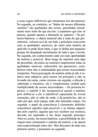 50 MA TERIA E MEMÓRIA
a essas regras inflexíveis que chamamos leis da natureza.
Na segunda, ao contrário, os "dados de nossos diferentes
sentidos" são qualidades das coisas, percebidas inicial-
mente mais nelas do que em nós: é espantoso que elas se
juntem, quando apenas a abstração as separou? - Na pri-
meira hipótese, o objeto material não é nada do que per-
cebemos: colocar-se-á de um lado o princípio consciente
com as qualidades sensíveis, do outro uma matéria da
qual não se pode dizer nada, e que se define por negações
porque foi despojada inicialmente de tudo o que a revela.
Na segunda, um conhecimento cada vez mais aprofundado
da matéria é possível. Bem longe de suprimir nela algo
de percebido, devemos ao contrário reaproximar todas as
qualidades sensíveis, redescobrir seu parentesco, resta-
belecer entre elas a continuidade que nossas necessidades
romperam. Nossa percepção da matéria então já não é re-
lativa nem subjetiva, pelo menos em princípio e não se
levando em conta, como veremos em seguida, a afecção e
sobretudo a memória; ela é simplesmente cindida pela
multiplicidade de nossas necessidades. - Na primeira hi-
pótese, o espírito é tão incognoscível quanto a matéria,
pois atribui-se a ele a indefinível capacidade de evocar
sensações, não se sabe de onde, e de projetá-las, não se
sabe por quê, num espaço onde elas formarão corpos. Na
segunda, o papel da consciência é claramente definido:
consciência significa ação possível; e as formas adquiri-
das pelo espírito, aquelas que nos ocultam sua essência,
deverão ser separadas à luz deste segundo princípio.
Abre-se assim, em nossa hipótese, a possibilidade de dis-
tinguir mais claramente o espírito da matéria, e de operar
uma reaproximação entre eles. Mas deixemos de lado esse
primeiro ponto, e passemos ao segundo.
 