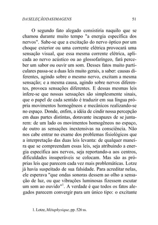 DASELEÇÃODASIMAGENS 51
O segundo fato alegado consistiria naquilo que se
chamou durante muito tempo "a energia específica dos
nervos". Sabe-se que a excitação do nervo óptico por um
choque exterior ou uma corrente elétrica provocará uma
sensação visual, que essa mesma corrente elétrica, apli-
cada ao nervo acústico ou ao glossofaríngeo, fará perce-
ber um sabor ou ouvir um som. Desses fatos muito parti-
culares passa-se a duas leis muito gerais, a saber: causas di-
ferentes, agindo sobre o mesmo nervo, excitam a mesma
sensação; e a mesma causa, agindo sobre nervos diferen-
tes, provoca sensações diferentes. E dessas mesmas leis
infere-se que nossas sensações são simplesmente sinais,
que o papel de cada sentido é traduzir em sua língua pró-
pria movimentos homogêneos e mecânicos realizando-se
no espaço. Donde, enfim, a idéia de cindir nossa percepção
em duas partes distintas, doravante incapazes de se junta-
rem: de um lado os movimentos homogêneos no espaço,
de outro as sensações inextensivas na consciência. Não
nos cabe entrar no exame dos problemas fisiológicos que
a interpretação das duas leis levanta: de qualquer manei-
ra que se compreendam essas leis, seja atribuindo a ener-
gia específica aos nervos, seja reportando-a aos centros,
dificuldades insuperáveis se colocam. Mas são as pró-
prias leis que parecem cada vez mais problemáticas. Lotze
já havia suspeitado de sua falsidade. Para acreditar nelas,
ele esperava "que ondas sonoras dessem ao olho a sensa-
ção de luz, ou que vibrações luminosas fizessem escutar
um som ao ouvido"1
. A verdade é que todos os fatos ale-
gados parecem convergir para um único tipo: o excitante
1. Lotze,Métaphysique,pp. 526 ss.
 