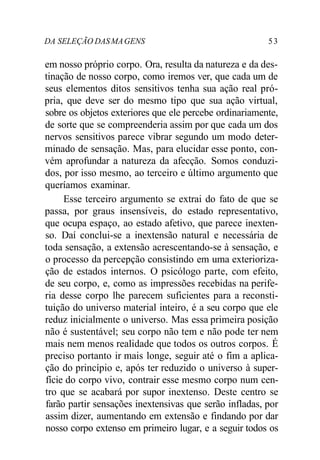 DA SELEÇÃO DASMAGENS 53
em nosso próprio corpo. Ora, resulta da natureza e da des-
tinação de nosso corpo, como iremos ver, que cada um de
seus elementos ditos sensitivos tenha sua ação real pró-
pria, que deve ser do mesmo tipo que sua ação virtual,
sobre os objetos exteriores que ele percebe ordinariamente,
de sorte que se compreenderia assim por que cada um dos
nervos sensitivos parece vibrar segundo um modo deter-
minado de sensação. Mas, para elucidar esse ponto, con-
vém aprofundar a natureza da afecção. Somos conduzi-
dos, por isso mesmo, ao terceiro e último argumento que
queríamos examinar.
Esse terceiro argumento se extrai do fato de que se
passa, por graus insensíveis, do estado representativo,
que ocupa espaço, ao estado afetivo, que parece inexten-
so. Daí conclui-se a inextensão natural e necessária de
toda sensação, a extensão acrescentando-se à sensação, e
o processo da percepção consistindo em uma exterioriza-
ção de estados internos. O psicólogo parte, com efeito,
de seu corpo, e, como as impressões recebidas na perife-
ria desse corpo lhe parecem suficientes para a reconsti-
tuição do universo material inteiro, é a seu corpo que ele
reduz inicialmente o universo. Mas essa primeira posição
não é sustentável; seu corpo não tem e não pode ter nem
mais nem menos realidade que todos os outros corpos. É
preciso portanto ir mais longe, seguir até o fim a aplica-
ção do princípio e, após ter reduzido o universo à super-
fície do corpo vivo, contrair esse mesmo corpo num cen-
tro que se acabará por supor inextenso. Deste centro se
farão partir sensações inextensivas que serão infladas, por
assim dizer, aumentando em extensão e findando por dar
nosso corpo extenso em primeiro lugar, e a seguir todos os
 