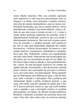 54 MATERIA E MEMÓRIA
outros objetos materiais. Mas essa estranha suposição
seria impossível se não houvesse precisamente entre as
imagens e as idéias, estas inextensas e aquelas extensas,
uma série de estados intermediários, mais ou menos con-
fusamente localizados, que são os estados afetivos. Nosso
entendimento, cedendo à sua ilusão habitual, coloca o di-
lema de que uma coisa é extensa ou não o é; e como o
estado afetivo participa vagamente da extensão, como é
imperfeitamente localizado, conclui-se que esse estado é
absolutamente inextensivo. Mas com isso os graus suces-
sivos da extensão, e a própria extensão, irão explicar-se
por não se sabe qual propriedade adquirida dos estados
inextensivos; a história da percepção irá tornar-se a dos
estados internos e inextensivos, estendendo-se e projetan-
do-se para fora. Poderíamos colocar essa argumentação
sob uma outra forma. Praticamente não há percepção que
não possa, por um crescimento da ação de seu objeto so-
bre nosso corpo, tornar-se afecção e, mais particularmente,
dor. Assim, há uma passagem insensível do contato da
agulha à picada. Inversamente, a dor decrescente coincide
pouco a pouco com a percepção de sua causa e exteriori-
za-se, por assim dizer, em representação. Parece portanto
que há efetivamente uma diferença de grau, e não de natu-
reza, entre a afecção e a percepção. Ora, a primeira está
intimamente ligada à minha existência pessoal: o que
seria, com efeito, uma dor separada do sujeito que a sen-
te? Ê preciso portanto, pensa-se, que seja assim também
com a segunda, e que a percepção exterior se constitua
pela projeção, no espaço, da afecção tornada inofensiva.
Realistas e idealistas coincidem em raciocinar dessa ma-
neira. Estes não vêem outra coisa, no universo material,
 