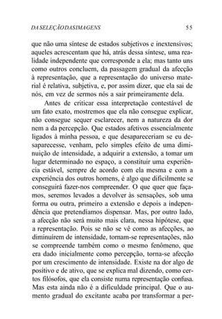 DASELEÇÃODASIMAGENS 55
que não uma síntese de estados subjetivos e inextensivos;
aqueles acrescentam que há, atrás dessa síntese, uma rea-
lidade independente que corresponde a ela; mas tanto uns
como outros concluem, da passagem gradual da afecção
à representação, que a representação do universo mate-
rial é relativa, subjetiva, e, por assim dizer, que ela sai de
nós, em vez de sermos nós a sair primeiramente dela.
Antes de criticar essa interpretação contestável de
um fato exato, mostremos que ela não consegue explicar,
não consegue sequer esclarecer, nem a natureza da dor
nem a da percepção. Que estados afetivos essencialmente
ligados à minha pessoa, e que desapareceriam se eu de-
saparecesse, venham, pelo simples efeito de uma dimi-
nuição de intensidade, a adquirir a extensão, a tomar um
lugar determinado no espaço, a constituir uma experiên-
cia estável, sempre de acordo com ela mesma e com a
experiência dos outros homens, é algo que dificilmente se
conseguirá fazer-nos compreender. O que quer que faça-
mos, seremos levados a devolver às sensações, sob uma
forma ou outra, primeiro a extensão e depois a indepen-
dência que pretendíamos dispensar. Mas, por outro lado,
a afecção não será muito mais clara, nessa hipótese, que
a representação. Pois se não se vê como as afecções, ao
diminuírem de intensidade, tornam-se representações, não
se compreende também como o mesmo fenômeno, que
era dado inicialmente como percepção, torna-se afecção
por um crescimento de intensidade. Existe na dor algo de
positivo e de ativo, que se explica mal dizendo, como cer-
tos filósofos, que ela consiste numa representação confusa.
Mas esta ainda não é a dificuldade principal. Que o au-
mento gradual do excitante acaba por transformar a per-
 