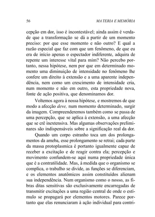 56 MA TERIA E MEMÓRIA
cepção em dor, isso é incontestável; ainda assim é verda-
de que a transformação se dá a partir de um momento
preciso: por que esse momento e não outro? E qual a
razão especial que faz com que um fenômeno, de que eu
era de início apenas o espectador indiferente, adquira de
repente um interesse vital para mim? Não percebo por-
tanto, nessa hipótese, nem por que em determinado mo-
mento uma diminuição de intensidade no fenômeno lhe
confere um direito à extensão e a uma aparente indepen-
dência, nem como um crescimento de intensidade cria,
num momento e não em outro, esta propriedade nova,
fonte de ação positiva, que denominamos dor.
Voltemos agora à nossa hipótese, e mostremos de que
modo a afecção deve, num momento determinado, surgir
da imagem. Compreenderemos também como se passa de
uma percepção, que se aplica à extensão, a uma afecção
que se crê inextensiva. Mas algumas observações prelimi-
nares são indispensáveis sobre a significação real da dor.
Quando um corpo estranho toca um dos prolonga-
mentos da ameba, esse prolongamento se retrai; cada parte
da massa protoplasmica é portanto igualmente capaz de
receber a excitação e de reagir contra ela; percepção e
movimento confundem-se aqui numa propriedade única
que é a contratilidade. Mas, à medida que o organismo se
complica, o trabalho se divide, as funções se diferenciam,
e os elementos anatômicos assim constituídos alienam
sua independência. Num organismo como o nosso, as fi-
bras ditas sensitivas são exclusivamente encarregadas de
transmitir excitações a uma região central de onde o estí-
mulo se propagará por elementos motores. Parece por-
tanto que elas renunciaram à ação individual para contri-
 