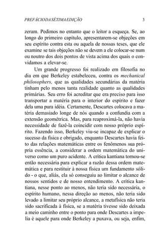 PREFÁCIODASÉTIMAEDIÇÃO 3
zeram. Pedimos no entanto que o leitor a esqueça. Se, ao
longo do primeiro capítulo, apresentarem-se objeções em
seu espírito contra esta ou aquela de nossas teses, que ele
examine se tais objeções não se devem a ele colocar-se num
ou noutro dos dois pontos de vista acima dos quais o con-
vidamos a elevar-se.
Um grande progresso foi realizado em filosofia no
dia em que Berkeley estabeleceu, contra os mechanical
philosophers, que as qualidades secundárias da matéria
tinham pelo menos tanta realidade quanto as qualidades
primárias. Seu erro foi acreditar que era preciso para isso
transportar a matéria para o interior do espírito e fazer
dela uma pura idéia. Certamente, Descartes colocava a ma-
téria demasiado longe de nós quando a confundia com a
extensão geométrica. Mas, para reaproximá-la, não havia
necessidade de fazê-la coincidir com nosso próprio espí-
rito. Fazendo isso, Berkeley viu-se incapaz de explicar o
sucesso da física e obrigado, enquanto Descartes havia fei-
to das relações matemáticas entre os fenômenos sua pró-
pria essência, a considerar a ordem matemática do uni-
verso como um puro acidente. A crítica kantiana tornou-se
então necessária para explicar a razão dessa ordem mate-
mática e para restituir à nossa física um fundamento sóli-
do - o que, aliás, ela só conseguiu ao limitar o alcance de
nossos sentidos e de nosso entendimento. A crítica kan-
tiana, nesse ponto ao menos, não teria sido necessária, o
espírito humano, nessa direção ao menos, não teria sido
levado a limitar seu próprio alcance, a metafísica não teria
sido sacrificada à física, se a matéria tivesse sido deixada
a meio caminho entre o ponto para onde Descartes a impe-
lia è aquele para onde Berkeley a puxava, ou seja, enfim,
 