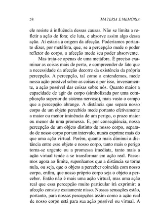 58 MA TERIA E MEMÓRIA
ele resiste à influência dessas causas. Não se limita a re-
fletir a ação de fora; ele luta, e absorve assim algo dessa
ação. Aí estaria a origem da afecção. Poderíamos portan-
to dizer, por metáfora, que, se a percepção mede o poder
refletor do corpo, a afecção mede seu poder absorvente.
Mas trata-se apenas de uma metáfora. É preciso exa-
minar as coisas mais de perto, e compreender de fato que
a necessidade da afecção decorre da existência da própria
percepção. A percepção, tal como a entendemos, mede
nossa ação possível sobre as coisas e por isso, inversamen-
te, a ação possível das coisas sobre nós. Quanto maior a
capacidade de agir do corpo (simbolizada por uma com-
plicação superior do sistema nervoso), mais vasto o campo
que a percepção abrange. A distância que separa nosso
corpo de um objeto percebido mede portanto efetivamente
a maior ou menor iminência de um perigo, o prazo maior
ou menor de uma promessa. E, por conseqüência, nossa
percepção de um objeto distinto de nosso corpo, separa-
do de nosso corpo por um intervalo, nunca exprime mais do
que uma ação virtual. Porém, quanto mais diminui a dis-
tância entre esse objeto e nosso corpo, tanto mais o perigo
torna-se urgente ou a promessa imediata, tanto mais a
ação virtual tende a se transformar em ação real. Passe-
mos agora ao limite, suponhamos que a distância se torne
nula, ou seja, que o objeto a perceber coincida com nosso
corpo, enfim, que nosso próprio corpo seja o objeto a per-
ceber. Então não é mais uma ação virtual, mas uma ação
real que essa percepção muito particular irá exprimir: a
afecção consiste exatamente nisso. Nossas sensações estão,
portanto, para nossas percepções assim como a ação real
de nosso corpo está para sua ação possível ou virtual. A
 