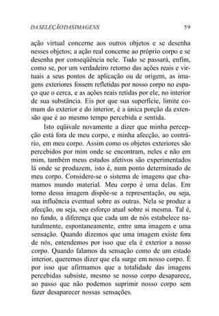 DASELEÇÃODASIMAGENS 59
ação virtual concerne aos outros objetos e se desenha
nesses objetos; a ação real concerne ao próprio corpo e se
desenha por conseqüência nele. Tudo se passará, enfim,
como se, por um verdadeiro retorno das ações reais e vir-
tuais a seus pontos de aplicação ou de origem, as ima-
gens exteriores fossem refletidas por nosso corpo no espa-
ço que o cerca, e as ações reais retidas por ele, no interior
de sua substância. Eis por que sua superfície, limite co-
mum do exterior e do interior, é a única porção da exten-
são que é ao mesmo tempo percebida e sentida.
Isto eqüivale novamente a dizer que minha percep-
ção está fora de meu corpo, e minha afecção, ao contrá-
rio, em meu corpo. Assim como os objetos exteriores são
percebidos por mim onde se encontram, neles e não em
mim, também meus estados afetivos são experimentados
lá onde se produzem, isto é, num ponto determinado de
meu corpo. Considere-se o sistema de imagens que cha-
mamos mundo material. Meu corpo é uma delas. Em
torno dessa imagem dispõe-se a representação, ou seja,
sua influência eventual sobre as outras. Nela se produz a
afecção, ou seja, seu esforço atual sobre si mesma. Tal é,
no fundo, a diferença que cada um de nós estabelece na-
turalmente, espontaneamente, entre uma imagem e uma
sensação. Quando dizemos que uma imagem existe fora
de nós, entendemos por isso que ela é exterior a nosso
corpo. Quando falamos da sensação como de um estado
interior, queremos dizer que ela surge em nosso corpo. É
por isso que afirmamos que a totalidade das imagens
percebidas subsiste, mesmo se nosso corpo desaparece,
ao passo que não podemos suprimir nosso corpo sem
fazer desaparecer nossas sensações.
 