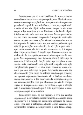 60 MATERIA E MEMÓRIA
Entrevemos por aí a necessidade de uma primeira
correção em nossa teoria da percepção pura. Raciocinamos
como se nossa percepção fosse uma parte das imagens se-
parada tal e qual de sua substância, como se, exprimindo
a ação virtual do objeto sobre nosso corpo ou de nosso
corpo sobre o objeto, ela se limitasse a isolar do objeto
total o aspecto dele que nos interessa. Mas é preciso le-
var em conta que nosso corpo não é um ponto matemáti-
co no espaço, que suas ações virtuais se complicam e se
impregnam de ações reais, ou, em outras palavras, que
não há percepção sem afecção. A afecção é portanto o
que misturamos, do interior de nosso corpo, à imagem
dos corpos exteriores; é aquilo que devemos extrair ini-
cialmente da percepção para reencontrar a pureza da ima-
gem. Mas o psicólogo que fecha os olhos à diferença de
natureza, à diferença de função entre a percepção e a sen-
sação - esta envolvendo uma ação real e aquela uma ação
simplesmente possível -, não pode encontrar entre elas
mais que uma diferença de grau. Aproveitando-se do fato
de a sensação (por causa do esforço confuso que envolve)
ser apenas vagamente localizada, ele a declara imediata-
mente inextensiva, e faz doravante da sensação em geral
o elemento simples com que obtemos, por via de compo-
sição, as imagens exteriores. A verdade é que a afecção
não é a matéria-prima de que é feita a percepção; é antes
a impureza que aí se mistura.
Percebemos aqui, na sua origem, o erro que conduz
o psicólogo a considerar sucessivamente a sensação como
inextensiva e a percepção como um agregado de sensa-
ções. Esse erro é reforçado adiante, como veremos, por
argumentos tomados de empréstimo a uma falsa concep-
 