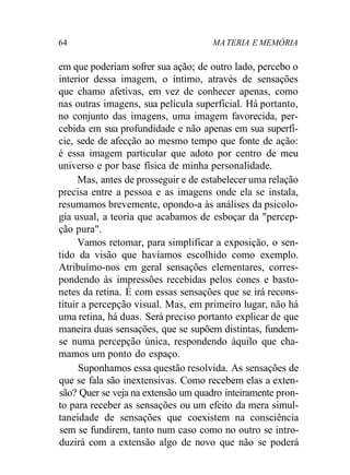 64 MATERIA E MEMÓRIA
em que poderiam sofrer sua ação; de outro lado, percebo o
interior dessa imagem, o íntimo, através de sensações
que chamo afetivas, em vez de conhecer apenas, como
nas outras imagens, sua película superficial. Há portanto,
no conjunto das imagens, uma imagem favorecida, per-
cebida em sua profundidade e não apenas em sua superfí-
cie, sede de afecção ao mesmo tempo que fonte de ação:
é essa imagem particular que adoto por centro de meu
universo e por base física de minha personalidade.
Mas, antes de prosseguir e de estabelecer uma relação
precisa entre a pessoa e as imagens onde ela se instala,
resumamos brevemente, opondo-a às análises da psicolo-
gia usual, a teoria que acabamos de esboçar da "percep-
ção pura".
Vamos retomar, para simplificar a exposição, o sen-
tido da visão que havíamos escolhido como exemplo.
Atribuímo-nos em geral sensações elementares, corres-
pondendo às impressões recebidas pelos cones e basto-
netes da retina. É com essas sensações que se irá recons-
tituir a percepção visual. Mas, em primeiro lugar, não há
uma retina, há duas. Será preciso portanto explicar de que
maneira duas sensações, que se supõem distintas, fundem-
se numa percepção única, respondendo àquilo que cha-
mamos um ponto do espaço.
Suponhamos essa questão resolvida. As sensações de
que se fala são inextensivas. Como recebem elas a exten-
são? Quer se veja na extensão um quadro inteiramente pron-
to para receber as sensações ou um efeito da mera simul-
taneidade de sensações que coexistem na consciência
sem se fundirem, tanto num caso como no outro se intro-
duzirá com a extensão algo de novo que não se poderá
 