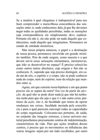 66 MATÉRIA E MEMÓRIA
Se a matéria à qual chegamos é indispensável para nos
fazer compreender a maravilhosa concordância das sen-
sações entre si, nada conhecemos dela, já que lhe devemos
negar todas as qualidades percebidas, todas as sensações
cuja correspondência ela simplesmente deve explicar.
Portanto ela não é, ela não pode ser nada daquilo que co-
nhecemos, nada daquilo que imaginamos. Permanece no
estado de entidade misteriosa.
Mas nossa própria natureza, o papel e a destinação
de nossa pessoa, permanece envolvida em grande misté-
rio também. Pois de onde surgem, como nascem e a que
devem servir essas sensações elementares, inextensivas,
que irão se desenvolver no espaço? É preciso colocá-las
como outros tantos absolutos, cuja origem e fim não se
conhecem. E, supondo que seja preciso distinguir, em ca-
da um de nós, o espírito e o corpo, não se pode conhecer
nada do corpo, nem do espírito, nem da relação que man-
têm entre si.
Agora, em que consiste nossa hipótese e em que ponto
preciso ela se separa da outra? Em vez de partir da afec-
ção, da qual não se pode dizer nada já que não há nenhu-
ma razão para que ela seja o que é e não outra coisa, par-
timos da ação, isto é, da faculdade que temos de operar
mudanças nas coisas, faculdade atestada pela consciên-
cia e para a qual parecem convergir todas as capacidades
do corpo organizado. Colocamo-nos portanto, de saída,
no conjunto das imagens extensas, e nesse universo ma-
terial percebemos precisamente centros de indeterminação,
característicos da vida. Para que ações irradiem desses
centros, é preciso que os movimentos ou influências das
outras imagens sejam por um lado recolhidos, por outro
 