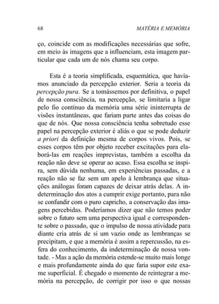 68 MATÉRIA E MEMÓRIA
ço, coincide com as modificações necessárias que sofre,
em meio às imagens que a influenciam, esta imagem par-
ticular que cada um de nós chama seu corpo.
Esta é a teoria simplificada, esquemática, que havía-
mos anunciado da percepção exterior. Seria a teoria da
percepção pura. Se a tomássemos por definitiva, o papel
de nossa consciência, na percepção, se limitaria a ligar
pelo fio contínuo da memória uma série ininterrupta de
visões instantâneas, que fariam parte antes das coisas do
que de nós. Que nossa consciência tenha sobretudo esse
papel na percepção exterior é aliás o que se pode deduzir
a priori da definição mesma de corpos vivos. Pois, se
esses corpos têm por objeto receber excitações para ela-
borá-las em reações imprevistas, também a escolha da
reação não deve se operar ao acaso. Essa escolha se inspi-
ra, sem dúvida nenhuma, em experiências passadas, e a
reação não se faz sem um apelo à lembrança que situa-
ções análogas foram capazes de deixar atrás delas. A in-
determinação dos atos a cumprir exige portanto, para não
se confundir com o puro capricho, a conservação das ima-
gens percebidas. Poderíamos dizer que não temos poder
sobre o futuro sem uma perspectiva igual e corresponden-
te sobre o passado, que o impulso de nossa atividade para
diante cria atrás de si um vazio onde as lembranças se
precipitam, e que a memória é assim a repercussão, na es-
fera do conhecimento, da indeterminação de nossa von-
tade. - Mas a ação da memória estende-se muito mais longe
e mais profundamente ainda do que faria supor este exa-
me superficial. É chegado o momento de reintegrar a me-
mória na percepção, de corrigir por isso o que nossas
 