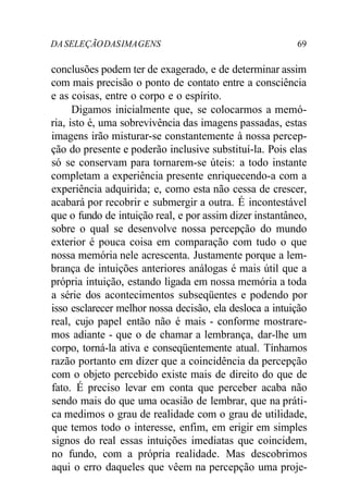 DASELEÇÃODASIMAGENS 69
conclusões podem ter de exagerado, e de determinar assim
com mais precisão o ponto de contato entre a consciência
e as coisas, entre o corpo e o espírito.
Digamos inicialmente que, se colocarmos a memó-
ria, isto é, uma sobrevivência das imagens passadas, estas
imagens irão misturar-se constantemente à nossa percep-
ção do presente e poderão inclusive substituí-la. Pois elas
só se conservam para tornarem-se úteis: a todo instante
completam a experiência presente enriquecendo-a com a
experiência adquirida; e, como esta não cessa de crescer,
acabará por recobrir e submergir a outra. É incontestável
que o fundo de intuição real, e por assim dizer instantâneo,
sobre o qual se desenvolve nossa percepção do mundo
exterior é pouca coisa em comparação com tudo o que
nossa memória nele acrescenta. Justamente porque a lem-
brança de intuições anteriores análogas é mais útil que a
própria intuição, estando ligada em nossa memória a toda
a série dos acontecimentos subseqüentes e podendo por
isso esclarecer melhor nossa decisão, ela desloca a intuição
real, cujo papel então não é mais - conforme mostrare-
mos adiante - que o de chamar a lembrança, dar-lhe um
corpo, torná-la ativa e conseqüentemente atual. Tínhamos
razão portanto em dizer que a coincidência da percepção
com o objeto percebido existe mais de direito do que de
fato. É preciso levar em conta que perceber acaba não
sendo mais do que uma ocasião de lembrar, que na práti-
ca medimos o grau de realidade com o grau de utilidade,
que temos todo o interesse, enfim, em erigir em simples
signos do real essas intuições imediatas que coincidem,
no fundo, com a própria realidade. Mas descobrimos
aqui o erro daqueles que vêem na percepção uma proje-
 