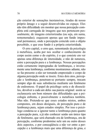 70 MATERIA E MEMÓRIA
ção exterior de sensações inextensivas, tiradas de nosso
próprio âmago e a seguir desenvolvidas no espaço. Eles
não têm dificuldade em mostrar que nossa percepção com-
pleta está carregada de imagens que nos pertencem pes-
soalmente, de imagens exteriorizadas (ou seja, em suma,
rememoradas); esquecem apenas que um fundo impes-
soal permanece, onde a percepção coincide com o objeto
percebido, e que esse fundo é a própria exterioridade.
O erro capital, o erro que, remontando da psicologia
à metafísica, acaba por nos ocultar o conhecimento do
corpo assim como o do espírito, é o que consiste em ver
apenas uma diferença de intensidade, e não de natureza,
entre a percepção pura e a lembrança. Nossas percepções
estão certamente impregnadas de lembranças, e inversa-
mente uma lembrança, conforme mostraremos adiante, não
se faz presente a não ser tomando emprestado o corpo de
alguma percepção onde se insere. Estes dois atos, percep-
ção e lembrança, penetram-se portanto sempre, trocam
sempre algo de suas substâncias mediante um fenômeno
de endosmose. O papel do psicólogo seria o de dissociá-
los, devolver a cada um deles sua pureza original: assim se
esclareceria um bom número das dificuldades que a psi-
cologia enfrenta, e possivelmente a metafísica também.
Mas não. Pretende-se que esses estados mistos, ambos
compostos, em doses desiguais, de percepção pura e de
lembrança pura, sejam estados simples. Por isso o psicó-
logo condena-se a ignorar tanto a lembrança pura quanto
a percepção pura, a já não conhecer senão um único tipo
de fenômeno, que será chamado ora de lembrança, ora de
percepção, conforme predomine nele um ou outro desses
dois aspectos, e por conseqüência a não ver entre a per-
cepção e a lembrança mais que uma diferença de grau, e
 