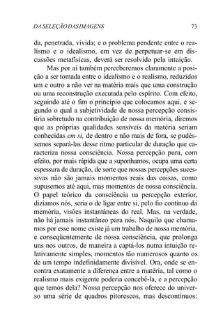 DA SELEÇÃODASIMAGENS 73
da, penetrada, vivida; e o problema pendente entre o rea-
lismo e o idealismo, em vez de perpetuar-se em dis-
cussões metafísicas, deverá ser resolvido pela intuição.
Mas por aí também perceberemos claramente a posi-
ção a ser tomada entre o idealismo e o realismo, reduzidos
um e outro a não ver na matéria mais que uma construção
ou uma reconstrução executada pelo espírito. Com efeito,
seguindo até o fim o princípio que colocamos aqui, e se-
gundo o qual a subjetividade de nossa percepção consis-
tiria sobretudo na contribuição de nossa memória, diremos
que as próprias qualidades sensíveis da matéria seriam
conhecidas em si, de dentro e não mais de fora, se pudés-
semos separá-las desse ritmo particular de duração que ca-
racteriza nossa consciência. Nossa percepção pura, com
efeito, por mais rápida que a suponhamos, ocupa uma certa
espessura de duração, de sorte que nossas percepções suces-
sivas não são jamais momentos reais das coisas, como
supusemos até aqui, mas momentos de nossa consciência.
O papel teórico da consciência na percepção exterior,
dizíamos nós, seria o de ligar entre si, pelo fio contínuo da
memória, visões instantâneas do real. Mas, na verdade,
não há jamais instantâneo para nós. Naquilo que chama-
mos por esse nome existejá um trabalho de nossa memória,
e conseqüentemente de nossa consciência, que prolonga
uns nos outros, de maneira a captá-los numa intuição re-
lativamente simples, momentos tão numerosos quanto os.
de um tempo indefinidamente divisível. Ora, onde se en-
contra exatamente a diferença entre a matéria, tal como o
realismo mais exigente poderia concebê-la, e a percepção
que temos dela? Nossa percepção nos oferece do univer-
so uma série de quadros pitorescos, mas descontínuos:
 