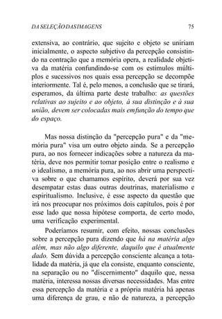 DA SELEÇÃODASIMAGENS 75
extensiva, ao contrário, que sujeito e objeto se uniriam
inicialmente, o aspecto subjetivo da percepção consistin-
do na contração que a memória opera, a realidade objeti-
va da matéria confundindo-se com os estímulos múlti-
plos e sucessivos nos quais essa percepção se decompõe
interiormente. Tal é, pelo menos, a conclusão que se tirará,
esperamos, da última parte deste trabalho: as questões
relativas ao sujeito e ao objeto, à sua distinção e à sua
união, devem ser colocadas mais emfunção do tempo que
do espaço.
Mas nossa distinção da "percepção pura" e da "me-
mória pura" visa um outro objeto ainda. Se a percepção
pura, ao nos fornecer indicações sobre a natureza da ma-
téria, deve nos permitir tomar posição entre o realismo e
o idealismo, a memória pura, ao nos abrir uma perspecti-
va sobre o que chamamos espírito, deverá por sua vez
desempatar estas duas outras doutrinas, materialismo e
espiritualismo. Inclusive, é esse aspecto da questão que
irá nos preocupar nos próximos dois capítulos, pois é por
esse lado que nossa hipótese comporta, de certo modo,
uma verificação experimental.
Poderíamos resumir, com efeito, nossas conclusões
sobre a percepção pura dizendo que há na matéria algo
além, mas não algo diferente, daquilo que é atualmente
dado. Sem dúvida a percepção consciente alcança a tota-
lidade da matéria, já que ela consiste, enquanto consciente,
na separação ou no "discernimento" daquilo que, nessa
matéria, interessa nossas diversas necessidades. Mas entre
essa percepção da matéria e a própria matéria há apenas
uma diferença de grau, e não de natureza, a percepção
 