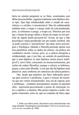 PREFÁCIODASÉTIMAEDIÇÃO 5
beria no entanto perguntar se os fatos, examinados sem
idéias preconcebidas, sugerem realmente uma hipótese des-
se tipo. Que haja solidariedade entre o estado de cons-
ciência e o cérebro, é incontestável. Mas há solidariedade
também entre a roupa e o prego onde ela está pendurada,
pois, se retiramos o prego, a roupa cai. Diremos por isso
que a forma do prego indica a forma da roupa ou nos per-
mite de algum modo pressenti-la? Assim, de que o fato
psicológico esteja pendurado em um estado cerebral, não
se pode concluir o "paralelismo" das duas séries psicoló-
gica e fisiológica. Quando a filosofia pretende apoiar essa
tese paralelista sobre os dados da ciência, ela pratica um
verdadeiro círculo vicioso; pois, se a ciência interpreta a
solidariedade, que é um fato, no sentido do paralelismo,
que é uma hipótese (e uma hipótese muito pouco inteli-
gível1
), isto é feito, consciente ou inconscientemente, por
razões de ordem filosófica; porque a ciência se habituou,
graças a uma certa filosofia, a crer que não há hipótese mais
plausível, mais conforme aos interesses da ciência positiva.
Ora, desde que pedimos aos fatos indicações preci-
sas para resolver o problema, é para o terreno da memó-
ria que nos vemos transportados. Isso era de esperar, pois
a lembrança - conforme procuraremos mostrar na presente
obra - representa precisamente o ponto de interseção en-
tre o espírito e a matéria. Mas pouco importa a razão: nin-
guém contestará, creio eu, que no conjunto de fatos capa-
1. Sobre esse último ponto, discorremos mais particularmente num
artigo intitulado "O paralogismo psicofisiológico" (Revuede métaphysique
et de morale, novembro de 1904).
 
