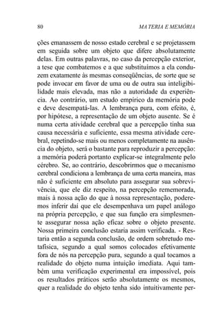 80 MA TERIA E MEMÓRIA
ções emanassem de nosso estado cerebral e se projetassem
em seguida sobre um objeto que difere absolutamente
delas. Em outras palavras, no caso da percepção exterior,
a tese que combatemos e a que substituímos a ela condu-
zem exatamente às mesmas conseqüências, de sorte que se
pode invocar em favor de uma ou de outra sua inteligibi-
lidade mais elevada, mas não a autoridade da experiên-
cia. Ao contrário, um estudo empírico da memória pode
e deve desempatá-las. A lembrança pura, com efeito, é,
por hipótese, a representação de um objeto ausente. Se é
numa certa atividade cerebral que a percepção tinha sua
causa necessária e suficiente, essa mesma atividade cere-
bral, repetindo-se mais ou menos completamente na ausên-
cia do objeto, será o bastante para reproduzir a percepção:
a memória poderá portanto explicar-se integralmente pelo
cérebro. Se, ao contrário, descobrirmos que o mecanismo
cerebral condiciona a lembrança de uma certa maneira, mas
não é suficiente em absoluto para assegurar sua sobrevi-
vência, que ele diz respeito, na percepção rememorada,
mais à nossa ação do que à nossa representação, podere-
mos inferir daí que ele desempenhava um papel análogo
na própria percepção, e que sua função era simplesmen-
te assegurar nossa ação eficaz sobre o objeto presente.
Nossa primeira conclusão estaria assim verificada. - Res-
taria então a segunda conclusão, de ordem sobretudo me-
tafísica, segundo a qual somos colocados efetivamente
fora de nós na percepção pura, segundo a qual tocamos a
realidade do objeto numa intuição imediata. Aqui tam-
bém uma verificação experimental era impossível, pois
os resultados práticos serão absolutamente os mesmos,
quer a realidade do objeto tenha sido intuitivamente per-
 