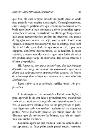 DORECONHECIMENTODASIMAGENS 85
que flui, ele está sempre situado no ponto preciso onde
meu passado vem expirar numa ação. Conseqüentemente,
essas imagens particulares que chamo mecanismos cere-
brais terminam a todo momento a série de minhas repre-
sentações passadas, consistindo no último prolongamento
que essas representações enviam no presente, seu ponto
de ligação com o real, ou seja, com a ação. Corte essa
ligação, a imagem passada talvez não se destrua, mas você
lhe tirará toda capacidade de agir sobre o real, e por con-
seguinte, conforme mostraremos, de se realizar. É nesse
sentido, e nesse sentido apenas, que uma lesão do cére-
bro poderá abolir algo da memória. Daí nossa terceira e
última proposição:
III. Passa-se, por graus insensíveis, das lembranças
dispostas ao longo do tempo aos movimentos que dese-
nham sua ação nascente ou possível no espaço. As lesões
do cérebro podem atingir tais movimentos, mas não tais
lembranças.
Resta saber se a experiência verifica essas três pro-
posições.
I. As duasformas da memória - Estudo uma lição, e
para aprendê-la de cor leio-a primeiramente escandindo
cada verso; repito-a em seguida um certo número de ve-
zes. A cada nova leitura efetua-se um progresso; as pala-
vras ligam-se cada vez melhor; acabam por se organizar
juntas. Nesse momento preciso sei minha lição de cor;
dizemos que ela tornou-se lembrança, que ela se impri-
miu em minha memória.
Examino agora de que modo a lição foi aprendida, e
me represento as fases pelas quais passei sucessivamente.
 