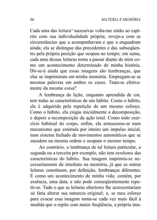 86 MATERIA E MEMÓRIA
Cada uma das leitura^sucessivas volta-me então ao espí-
rito com sua individualidade própria; revejo-a com as
circunstâncias que a acompanhavam e que a enquadram
ainda; ela se distingue das precedentes e das subseqüen-
tes pela própria posição que ocupou no tempo; em suma,
cada uma dessas leituras torna a passar diante de mim co-
mo um acontecimento determinado de minha história.
Dir-se-á ainda que essas imagens são lembranças, que
elas se imprimiram em minha memória. Empregam-se as
mesmas palavras em ambos os casos. Trata-se efetiva-
mente da mesma coisa?
A lembrança da lição, enquanto aprendida de cor,
tem todas as características de um hábito. Como o hábito,
ela é adquirida pela repetição de um mesmo esforço.
Como o hábito, ela exigiu inicialmente a decomposição,
e depois a recomposição da ação total. Como todo exer-
cício habitual do corpo, enfim, ela armazenou-se num
mecanismo que estimula por inteiro um impulso inicial,
num sistema fechado de movimentos automáticos que se
sucedem na mesma ordem e ocupam o mesmo tempo.
Ao contrário, a lembrança de tal leitura particular, a
segunda ou a terceira por exemplo, não tem nenhuma das
características do hábito. Sua imagem imprimiu-se ne-
cessariamente de imediato na memória, já que as outras
leituras constituem, por definição, lembranças diferentes.
É como um acontecimento de minha vida; contém, por
essência, uma data, e não pode conseqüentemente repe-
tir-se. Tudo o que as leituras ulteriores lhe acrescentariam
só faria alterar sua natureza original; e, se meu esforço
para evocar essa imagem torna-se cada vez mais fácil à
medida que o repito com maior freqüência, a própria ima-
 